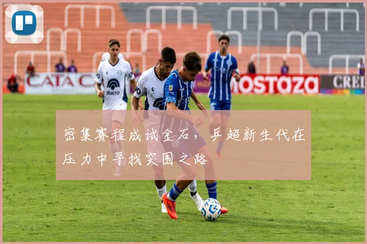 密集赛程成试金石，乒超新生代在压力中寻找突围之路 - 百度体育
