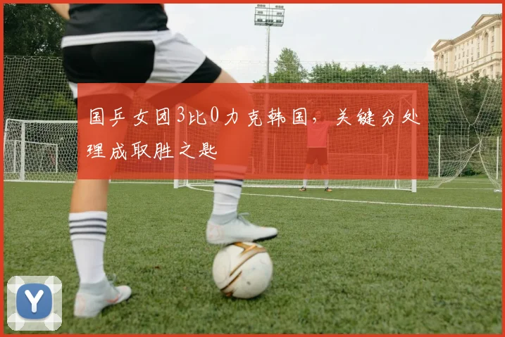 国乒女团3比0力克韩国，关键分处理成取胜之匙 - 百度体育