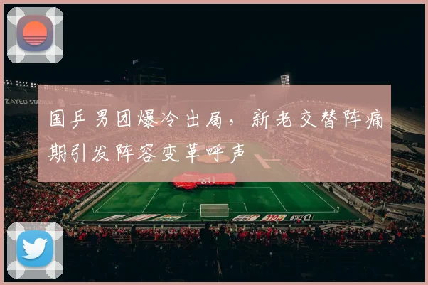 国乒男团爆冷出局,新老交替阵痛期引发阵容变革呼声