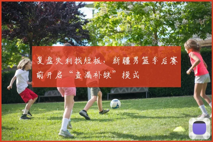 复盘失利找短板，新疆男篮季后赛前开启“查漏补缺”模式