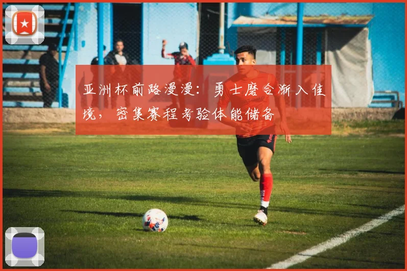 亚洲杯前路漫漫：勇士磨合渐入佳境，密集赛程考验体能储备