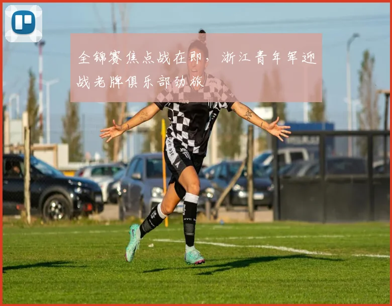 全锦赛焦点战在即，浙江青年军迎战老牌俱乐部劲旅
