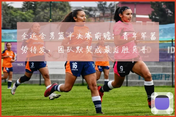 全运会男篮半决赛前瞻：青年军蓄势待发，团队默契成最后胜负手