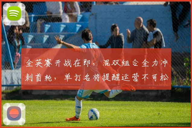 全英赛开战在即,混双组合全力冲刺首轮,单打名将提醒运营不可松懈