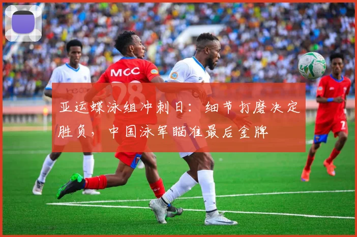 亚运蝶泳组冲刺日:细节打磨决定胜负,中国泳军瞄准最后金牌