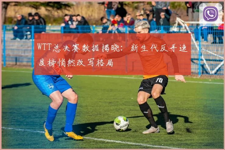 WTT总决赛数据揭晓：新生代反手速度榜悄然改写格局