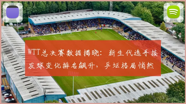 WTT总决赛数据揭晓:新生代选手接发球变化排名飙升,乒坛格局悄然生变