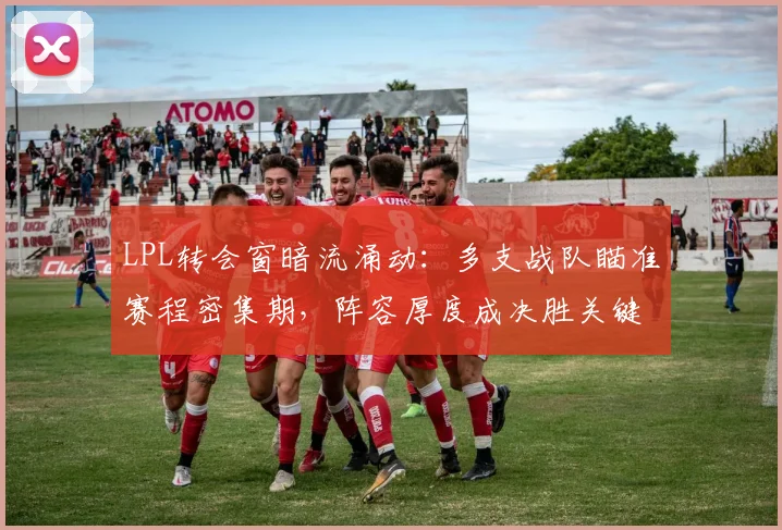 LPL转会窗暗流涌动:多支战队瞄准赛程密集期,阵容厚度成决胜关键