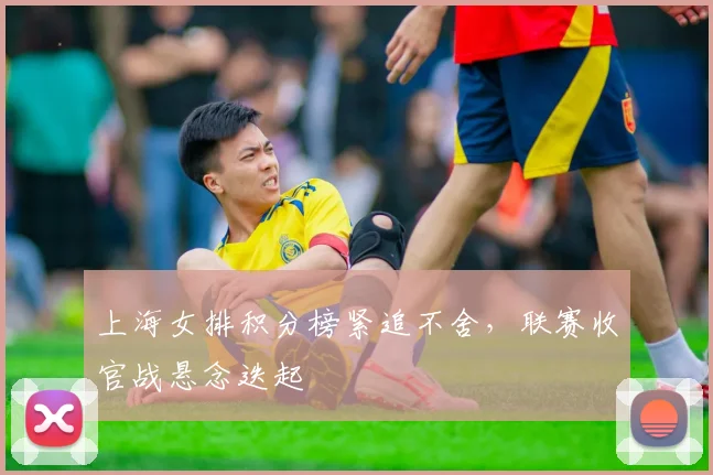 上海女排积分榜紧追不舍，联赛收官战悬念迭起