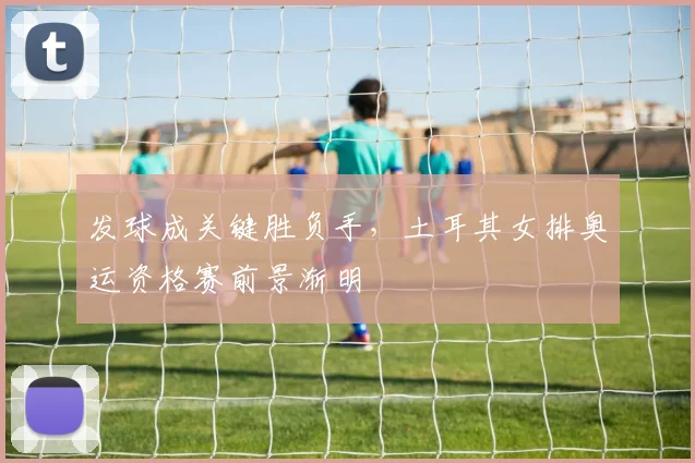 发球成关键胜负手,土耳其女排奥运资格赛前景渐明