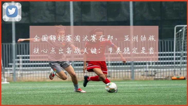 全国锦标赛淘汰赛在即,亚洲劲旅核心点出备战关键:节奏稳定是首要任务