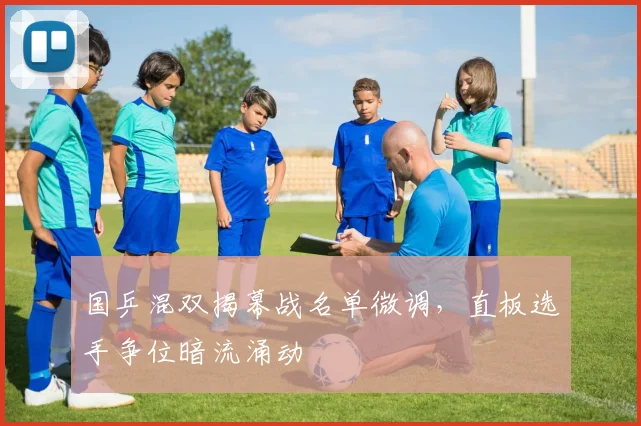 国乒混双揭幕战名单微调,直板选手争位暗流涌动