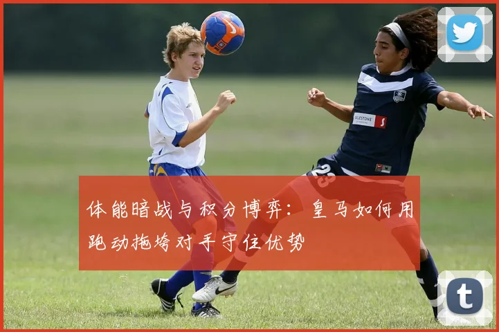 体能暗战与积分博弈:皇马如何用跑动拖垮对手守住优势