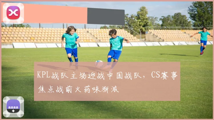 KPL战队主场迎战中国战队,CS赛事焦点战前火药味渐浓