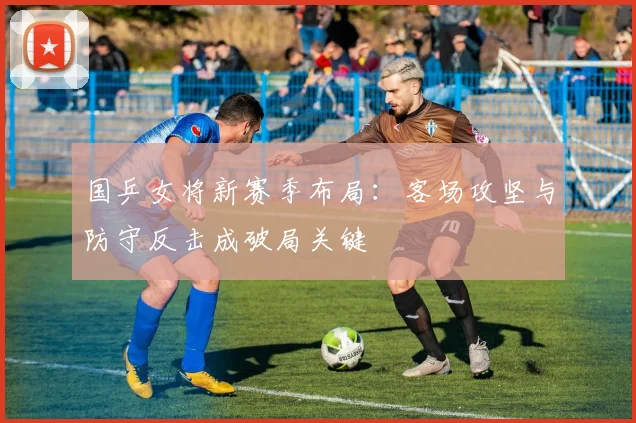 国乒女将新赛季布局：客场攻坚与防守反击成破局关键 - 百度体育