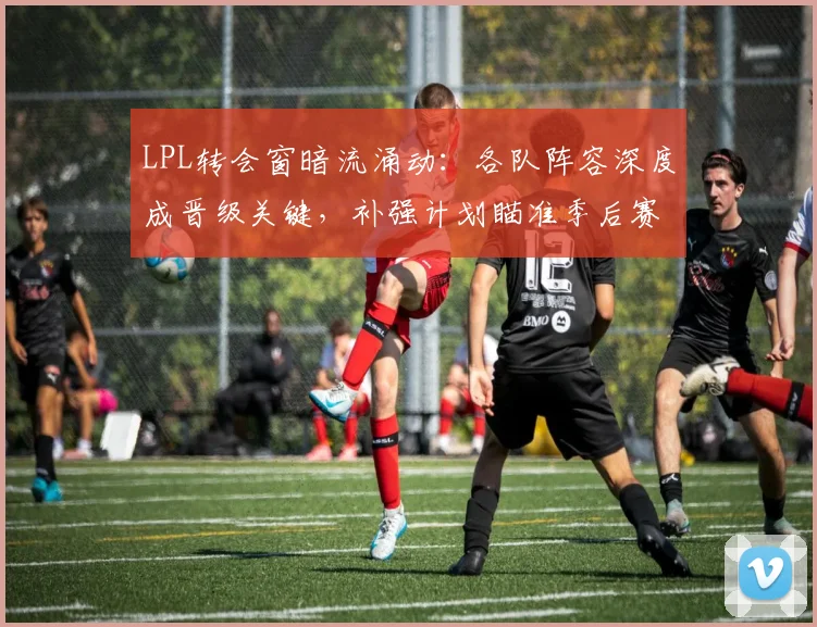 LPL转会窗暗流涌动:各队阵容深度成晋级关键,补强计划瞄准季后赛