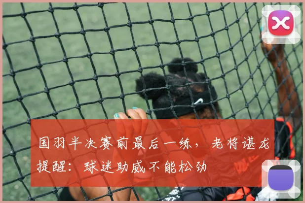 国羽半决赛前最后一练，老将谌龙提醒：球迷助威不能松劲 - 百度体育