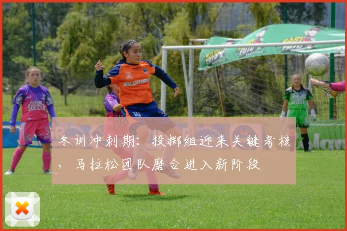 冬训冲刺期:投掷组迎来关键考核,马拉松团队磨合进入新阶段