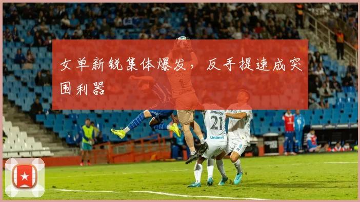 女单新锐集体爆发，反手提速成突围利器 - 百度体育