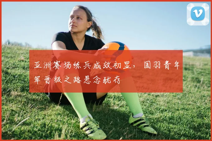 亚洲赛场练兵成效初显,国羽青年军晋级之路悬念犹存