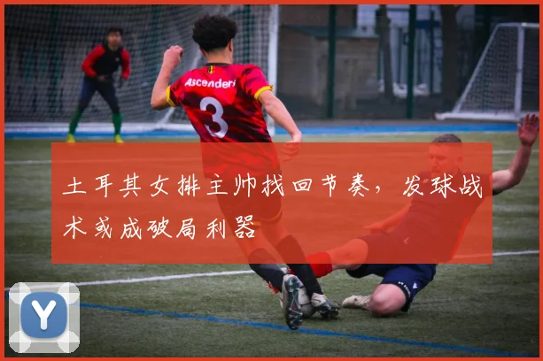 土耳其女排主帅找回节奏，发球战术或成破局利器 - 百度体育
