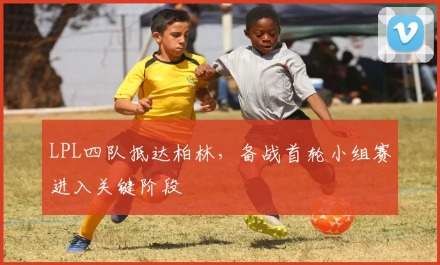 LPL四队抵达柏林，备战首轮小组赛进入关键阶段