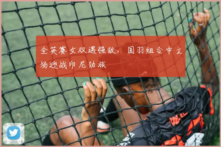 全英赛女双遇强敌,国羽组合中立场迎战印尼劲旅