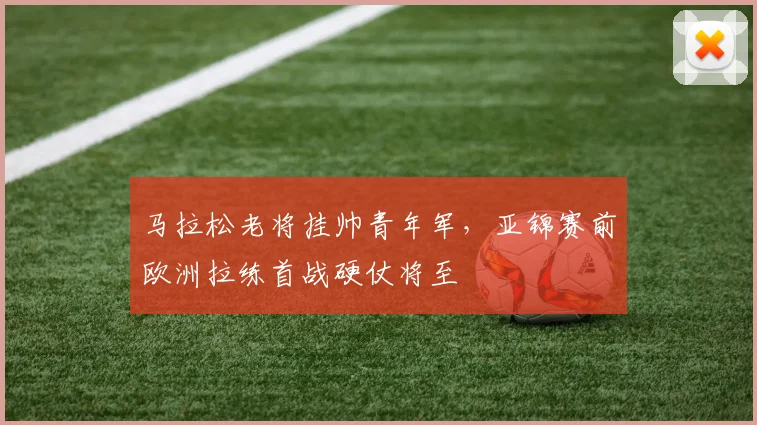 马拉松老将挂帅青年军,亚锦赛前欧洲拉练首战硬仗将至