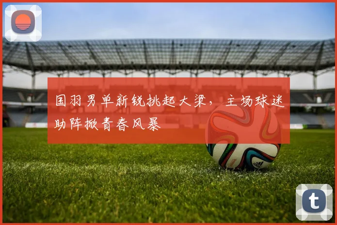 国羽男单新锐挑起大梁，主场球迷助阵掀青春风暴 - 百度体育