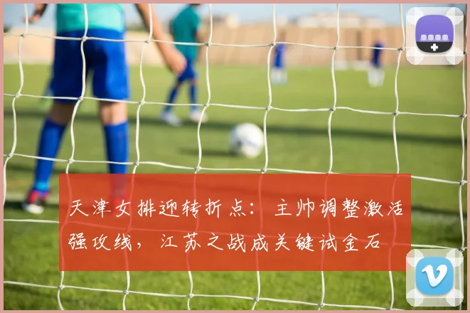 天津女排迎转折点：主帅调整激活强攻线，江苏之战成关键试金石 - 百度体育
