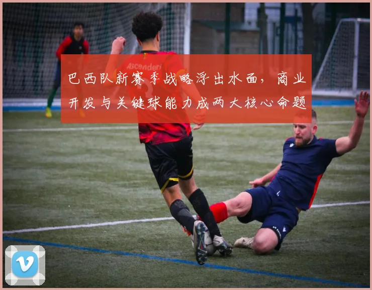 巴西队新赛季战略浮出水面,商业开发与关键球能力成两大核心命题