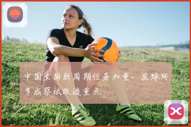 中国女排新周期任务加重,发球环节成蔡斌改造重点