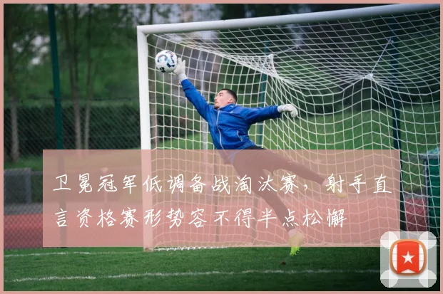 卫冕冠军低调备战淘汰赛,射手直言资格赛形势容不得半点松懈