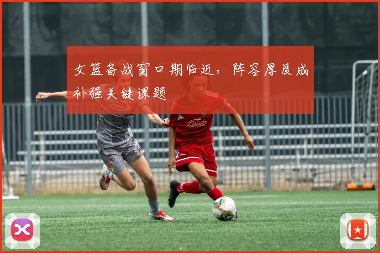 女篮备战窗口期临近，阵容厚度成补强关键课题
