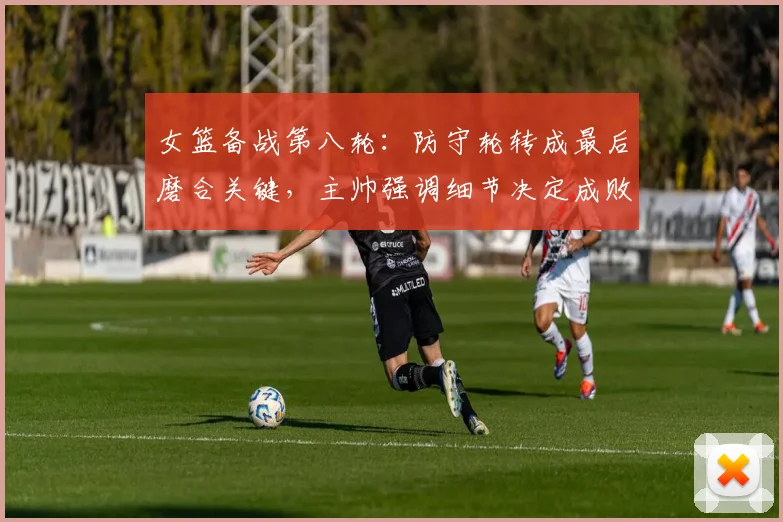 女篮备战第八轮:防守轮转成最后磨合关键,主帅强调细节决定成败