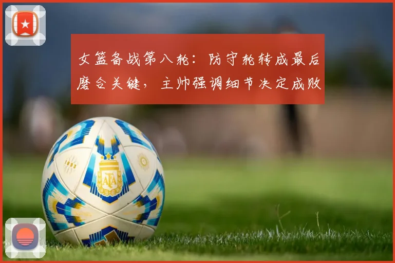 女篮备战第八轮：防守轮转成最后磨合关键，主帅强调细节决定成败 - 百度体育