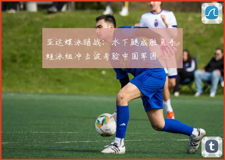 亚运蝶泳暗战：水下腿成胜负手，蛙泳组冲击波考验中国军团