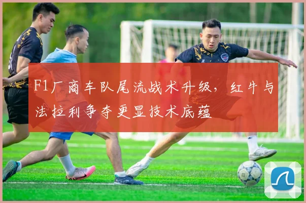 F1厂商车队尾流战术升级,红牛与法拉利争夺更显技术底蕴