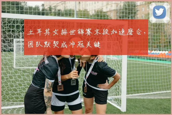 土耳其女排世锦赛末段加速磨合，团队默契成冲冠关键 - 百度体育