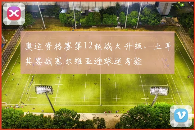 奥运资格赛第12轮战火升级,土耳其客战塞尔维亚迎球迷考验