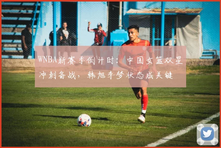 WNBA新赛季倒计时：中国女篮双星冲刺备战，韩旭李梦状态成关键