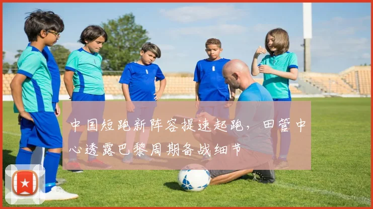 中国短跑新阵容提速起跑，田管中心透露巴黎周期备战细节