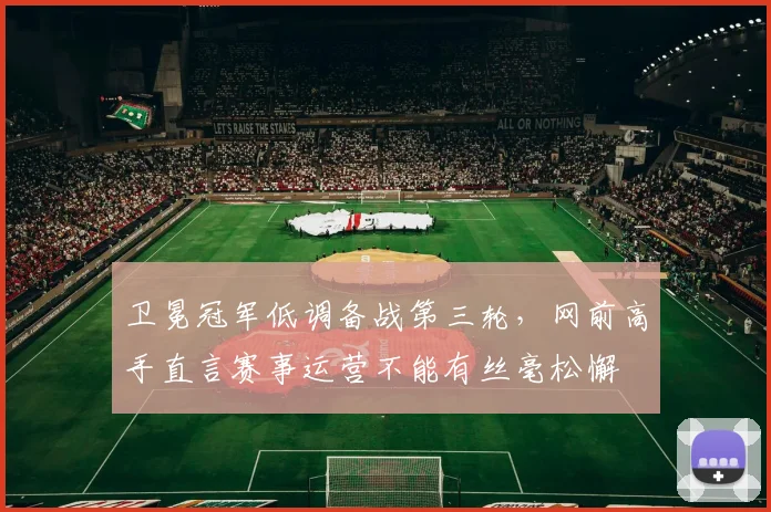 卫冕冠军低调备战第三轮,网前高手直言赛事运营不能有丝毫松懈